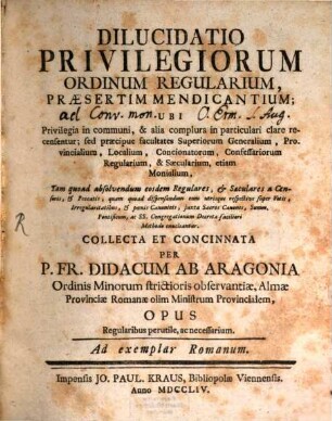 Dilucidatio Privilegiorum Ordinum Regularium, Praesertim Mendicantium : Ubi Privilegia in communi, et alia complura in particulari clare recensentur ... Tam quoad absolvendum eosdem Regulares, et Saeculares a Censuris, et Peccatis ... Methodo enucleantur