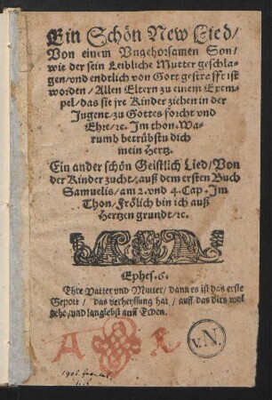 Ein Schœn New Lied/|| Von einem Vngehorsamen Son/|| wie der sein Leibliche Mutter geschla-||gen/ vnd endtlich von Gott gestrafft ist || worden/ Allen Eltern zu einem Exem=||pel/ das sie jre Kinder ziehen in der || Jugent/ zu Gottes forcht vnd || Ehre/ [et]c. Jm thon/ Wa=||rumb betrübstu dich || main Hertz.|| Ein ander schœn Geistlich Lied/ Von der Kinder zucht ... ||