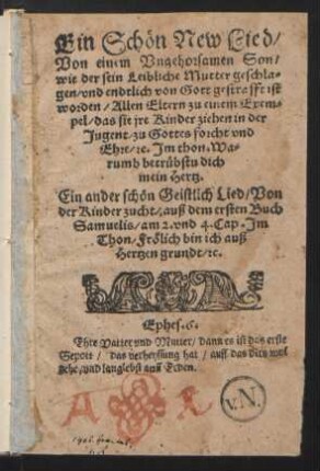 Ein Schœn New Lied/|| Von einem Vngehorsamen Son/|| wie der sein Leibliche Mutter geschla-||gen/ vnd endtlich von Gott gestrafft ist || worden/ Allen Eltern zu einem Exem=||pel/ das sie jre Kinder ziehen in der || Jugent/ zu Gottes forcht vnd || Ehre/ [et]c. Jm thon/ Wa=||rumb betrübstu dich || main Hertz.|| Ein ander schœn Geistlich Lied/ Von der Kinder zucht ... ||