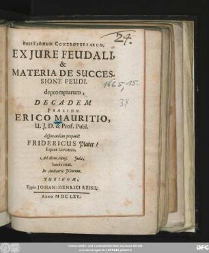 Positionum Controversarum, Ex Iure Feudali, & Materia De Successione Feudi. depromptarum, Decadem Praeside Erico Mauritio, U.I.D. & Prof. Publ. disputandam proponit Fridericus Plater/ Eques Livonus. Ad diem Mens. Iulii, horis mat. In Auditorio ICtorum
