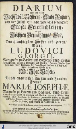 Diarium Uber die in der Hochfürstl. Residenz-Stadt Rastatt, vom 20ten Julius 1755. acht Tage lang begangener Groser Feierlichkeiten, Bei dem Höchsten Vermählungs-Fest Des ... Ludovici Georgij, Marggrafen zu Baaden und Hochberg ... Mit ... Der ... Frauen Mariae Iosephae, Margräfin zu Baaden und Hochberg ...