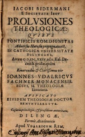 Jacobi Bidermani E Societate Jesu Prolusiones Theologicae: Quibus Pontificis Rom. Dignitas Adversus Haeresin propugnata est : In Catholica Universitate Dilingana, Anno M.DC.XXIV. ad V. Kal. Decemb. pridie, quam Reverendus & Clarissimus vir Joannes Udalricus Fachner, SS. Theologiae Licentiatus. Auspicato Eiusdem Theologiae Doctor Renuntiaretur