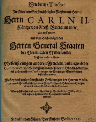 Friedens-Tractat Zwischen dem Großmächtigsten Fürsten und Herrn : Herrn Carln II. Könige von Groß-Britannien, [et]c., Als auff einer- Und den Hoch-mögenden Herren General Staaten der Vereinigten Niderlande, Auff der andern Seite: Nebenst einigen anderen Artickeln, anlangend die Commercien, welche indessen so lange sollen in Obacht gehalten, biß daß ein näherer Tractat, wegen der Sachen zur See, wird seyn beschlossen worden : Wobey noch einige schrifftliche Erklärungen der Herren Mediatoren und Gevollmächtigten von Franckreich und Dännemarck, wegen eines und andern Artickels in diesen Tractaten ; Alles geschlossen und unterschrieben zu Breda, den 31. Julii, 1667. und auß dem Holländischen Exemplar übersetzt und gedruckt