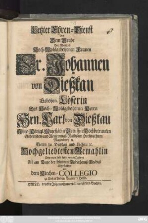 Letzter Ehren-Dienst Bey Dem Grabe Der Weyland Hoch-Wohlgebohrnen Frauen Fr. Johannen von Dießkau Gebohrn. Löserin Des Hoch-Wohlgebohrnen Herrn Hrn. Carl von Dießkau Jhro Königl. Majestät in Preussen Hochbetrauten Geheimden- und Regierungs-Raths im Hertzogthum Magdeburg [et]c., Herrn zu Dießkau und Lochau [et]c. Hochgeliebtesten Gemahlin Den 17ten Julii 1715ten Jahres Als am Tage der solennen Gedächtniß-Predigt abgestattet von dem Kirchen-Collegio zu Unsrer Lieben Frauen in Halle