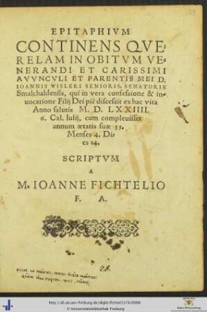 EPITAPHIVM CONTINENS QVERELAM IN OBITVM VENERANDI ET CARISSIMI AVVNCVLI ET PARENTIS MEI D. IOANNIS WISLERI SENIORIS, SENATORIS Smalchaldensis, qui ... discessit ex hac vita Anno salutis M. D. LXXIIII. 6. Cal. Iulij, cum compleuisset annum aetatis suae 55. Menses 4. Dies 14. SCRIPTVM A M. IOANNE FICHTELIO F. A.