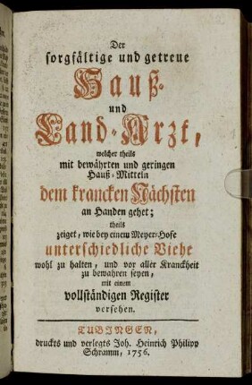 Der sorgfältige und getreue Hauß- und Land-Arzt, welcher theils mit bewährten und geringen Hauß-Mitteln dem krancken Nächsten an Handen gehet; theils zeiget, wie bey einem Meyer-Hofe unterschiedliche Viehe wohl zu halten, und vor aller Kranckheit zu bewahren seyen : mit einem vollständigen Register versehen