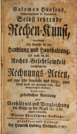 Salomon Haasens, Rechenmeisters in Darmstadt, Selbstlehrende Rechen-Kunst : worinnen alle sowohl in die Handlung und Haushaltung, als auch in die Rechts-Gelehrsamkeit einschlagende Rechnungs-Arten, auf eine sehr deutliche und kurze, zum Theil noch nie gezeigte Lehr-Art vorgetragen werden; Nebst einer gründlichen Anleitung zur Verhältnis und Vergleichung der Sätze in der Regel DE TRI gegen einander