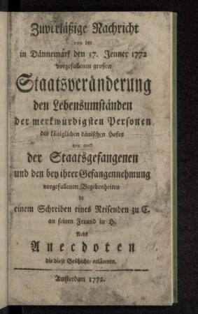Zuverläßige Nachricht von der in Dännemark den 17. Jenner 1772 vorgefallenen großen Staatsveränderung den Lebensumständen der merkwürdigsten Personen des königlichen dänischen Hofes wie auch der Staatsgefangenen und den bey ihrer Gefangennehmung vorgefallenen Begebenheiten : in einem Schreiben eines Reisenden zu C. an seinen Freund in H. : Nebst Anecdoten die diese Geschichte erläutern