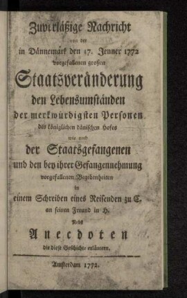 Zuverläßige Nachricht von der in Dännemark den 17. Jenner 1772 vorgefallenen großen Staatsveränderung den Lebensumständen der merkwürdigsten Personen des königlichen dänischen Hofes wie auch der Staatsgefangenen und den bey ihrer Gefangennehmung vorgefallenen Begebenheiten : in einem Schreiben eines Reisenden zu C. an seinen Freund in H. : Nebst Anecdoten die diese Geschichte erläutern