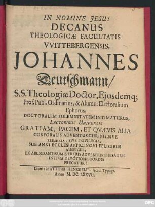Decanus Theologicae Facultatis Wittebergensis, Johannes Deutschmann/ SS. Theologiae Doctor, Eiusdemq[ue] Prof. Publ. Ordinarius, & Alumn. Electoralium Ephorus, Doctoralem Solemnitatem Intimaturus, Lectoribus Universis Gratiam, Pacem, Et Quaevis Alia Corporalis Adventus Christi ... Sub Anni Ecclesiastici Novi Felicibus Auspiciis ...