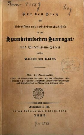 Für den Sieg der historischen und rechtlichen Wahrheit in dem Sponheimischen Surrogat- und Successions-Streit zwischen Baiern und Baden : Wider die Streitschrift: "Über die Sponheimische Surrogat- und Successionsfrage ; Eine kritische Beleuchtung der Schrift: Der Sponheimische Surrogat- und Successionsstreit etc. Stuttgard und Tübingen 1828"