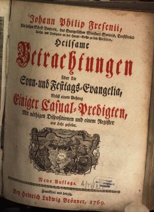 Johann Philip Fresenii, Der Heiligen Schrift Doctoris, des Evangelischen Ministerii Senioris, Consistorial-Raths, und Predigers an der Haupt-Kirche zu den Barfüsern, Heilsame Betrachtungen über die Sonn- und Festtags-Evangelia : Nebst einem Anhang Einiger Casual-Predigten, Mit nöthigen Dispositionen und einem Register ans Licht gestellet