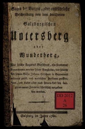 Sagen der Vorzeit, oder ausführliche Beschreibung von dem berühmten Salzburgischen Untersberg oder Wunderberg : Wie solche Lazarus Gitschner, ein frommer Bauersmann von der Pfarr Berghaim vor seinem Tod seinem Sohn Johann Gitschner in Gegenwart mehrer geistl. und weltlicher Personen geoffenbaret, und dieses alles nach seinem Tod bey vorgenommener Inventur schriftlich vorgefunden worden