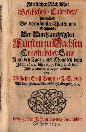 Fürstlicher Sächsischer Geschichts-Calender, in welchem Die vornehmsten Thaten und Geschichte Der Durchlauchtigsten Fürsten zu Sachsen Ernestinischer Linie Nach den Tagen und Monaten vom Jahr 1601. biß 1697. kurtz und mit Fleiß zusammen getragen worden