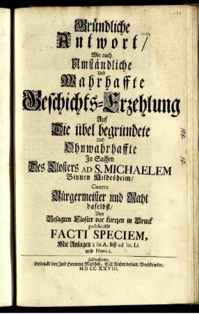 Gründliche Antwort, Wie auch Umständliche Und Wahrhaffte Geschichts-Erzehlung Auf Die übel begründete Und Ohnwahrhaffte In Sachen Des Closters Ad S. Michaelem Binnen Hildesheim, Contra Bürgermeister und Raht daselbst, Von Besagten Closter vor kurtzen in Druck publicirte Facti Speciem : Mit Anlagen à lit. A. biß ad lit. Ll. und Num. 1.