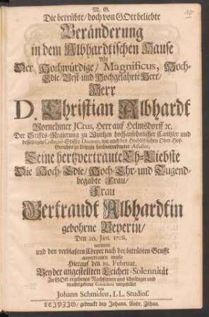 Die betrübte/ doch von Gott beliebte Veränderung in dem Albhardtischen Hause : Als ... Herr D. Christian Albhardt ... Seine hertzvertraute Eh-Liebste ... Frau Gertraudt Albhardtin gebohrne Beyerin/ Den 20. Jan. 1708. verlieren ... muste Hierauf den 19. Februar. Bey der angestellten Leichen-Solennität ... aus schuldiger und dienstergebener Condolenz vorgestellet von Johann Schmiden, LL. Studios.