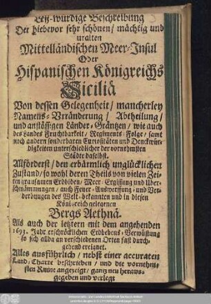Leß-würdige Beschreibung Der hiebevor sehr schönen/ mächtig und uralten Mittelländischen Meer-Insul Oder Hispanischen Königreichs Siciliä : Von dessen Gelegenheit/ mancherley Namens-Vrränderung ... samt noch andern sonderbaren Curiositäten und Denckwürdigkeiten ... Allförderst/ den erbärmlich unglücklichen Zustand/ so wohl deren Theils von vielen Zeiten grausamen Erdbiden ... auch Feuer-Auswerffung- und Verderbungen des ... Bergs Aethnä. Als auch der letztern mit dem angehenden 1693. Jahr erschröcklichen Erdbebens-Verwüstung ...