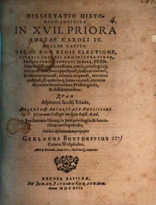 Dissertatio Historico-Juridica In XVII. Priora Aureae Caroli IV. Bullae Capita : Ubi De Rom. Regis Electione, Vicaria Imperii Administratione, Imperatoris Conventi Iudice, PP. Electorum sessione, successione, tutela, privilegiisq[ue]; non evocandi, non appellandi, fodinas tenendi, Judaeos recipiendi, telonia exigendi, monetas cudendi, & quaecunq[ue] bona emendi, nec non de confoederationibus, Pfalbürgeriis, & dissidationibus