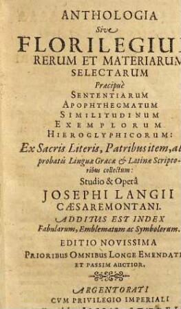 Anthologia Sive Florilegium Rerum Et Materiarum Selectarum Praecipue Sententiarum Apophthegmatum Similitudinum Exemplorum Hieroglyphicorum : Ex Sacris Literis, Patribus item, aliisq[ue] probatis Linguae Graecae & Latinae Scriptoribus collectum: Additus Est Index Fabularum, Emblematum ac Symbolorum
