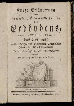 Kurze Erläuterung einer in Kupfer gestochenen Vorstellung des Erdbodens : worauf in XX. kleinen Charten das Nöthigste aus der Geographie, Genealogie, Chronologie, Historie, Heraldik und Numismatik für die Anfänger dieser Wissenschaften entworfen ; zum Gebrauch der Realschule in Berlin