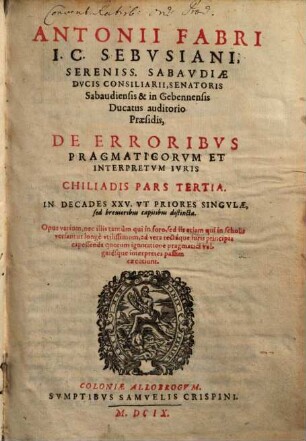 Antonii Fabri I.C. Sebvsiani, Sereniss. Sabavdiae Dvcis Consiliarii, Senatoris Sabaudiensis & in Gebennensis Ducatus auditorio Praesidis, De Erroribvs Pragmaticorvm Et Interpretvm Ivris Chiliadis Pars ... : Opus varium, nec illis tantùm qui in foro, sed iis etiam, qui in scholis versantur, longè vtilissimum, ad vera, rectáque iuris principia capessenda..., Tertia. In Decades XXV. Vt Priores Singvlae, sed breuioribus capitibus distincta