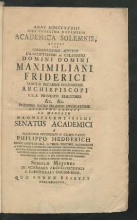 Anni MDCCLXXXIII Dies Undecima Novembris Academica Solemnis, Quando Sub Clementissimis Auspiciis Eminentissimi Ac Celsissimi Domini Domini Maximiliani Friderici Sanctæ Ecclesiæ Coloniensis Archiepiscopi S.R.I. Principis Electoris &c. &c. Præmissa Sacro Solemni Invocatione Spiritus Sancti Ex Mandato Magnificentissimi Senatus Academici A Plurimum Reverendo & Eximio Patre Philippo Hedderich Minor. Conventuali, Ss. Theol. Doctore ... Scholæ Majores In Academia Archiepiscopali & Electorali Coloniensi, Quæ Bonnæ Existit Aperiebantur : [Et Manibus Clementissimis Programmata Sua Humillime Præsentabant Atque In Aula Majori Academica Plurimum Reverendi ... neo-Professores ... adsumpti P. Andreas Seitz Ord. S. Benedicti in Abbatia Tuitiensi professus ... P. Anastasius A S. Rosa Ord. Carmel. Discalc. ... P. Thaddæus A S. Adamo Ord. Carmel. Discalc. ... P. Anselmus Becker Ord. S. Benedicti in Abbatia ad S. Pantaleonem intra Coloniam professus ... P. Sebastianus Scheben Ss. Theol. Licentiatus Ord. S. Benedicti in Abbatia ad S. Martinum intra Coloniam professus ... D. Godefridus Daniels Electoralis alti Judicii coloniensis Commissarius ... P. Franciscus Cramer Ss. Theologiæ Licentiatus Ord. S. Benedicti in Abbatia Brauweilerensi professus ... D. Jos. Claud. Rougemont ... D. Pet. Wilh. Jos. De Gynetti Ementissimi Archiepiscopi & Electoris Coloniensis Consiliarius intimus ... Disserebant]