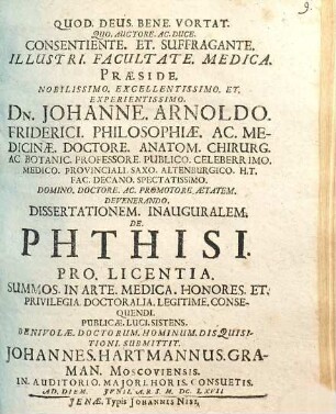 Consentiente. Et. Suffragante. Illustri. Facultate. Medica. Praeside. ... Johanne. Arnoldo. Friderici. ... Dissertationem. Inauguralem. De. Phthisi. Pro. Licentia. Summos. In Arte. Medica. Honores. Et. Privilegia. Doctoralia. Legitime. Consequendi. Publicae. Luci. Sistens. ... Disquisitioni. Submittit. Johannes. Hartmannus. Graman. Moscoviensis.