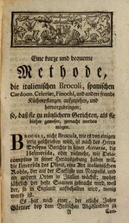 Kurze und bequeme Methode die Italiänischen Brocoli, Spanische Cardoon, Celeriac, Finochi, und andere fremde Küchenkräuter hervorzubringen : Nebst einer Nachricht von der Lucerne, St. Foin, Klee und andern Grassamen, wie auch der Methode Lehmen zur Verbesserung des Landes zu brennen; welcher beygefüget ist eine Beschreibung des Cythisus der Alten, einer Pflanze, die mit glücklichem Erfolg, zur Verbesserung des dürresten und unfruchtbarsten Landes gebraucht werden kann ...