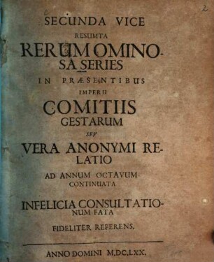 Secunda Vice Resumta Rerum Ominosa Series In Praesentibus Imperii Comitiis Gestarum Seu Vera Anonymi Relatio Ad Annum Octavum Continuata : Infelicia Consultationum Fata Fideliter Referens