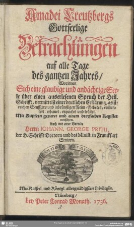 Amadei Creutzbergs Gottselige Betrachtungen auf alle Tage des gantzen Jahres : Worinnen Sich eine glaubige und andächtige Seele über einen auserlesenen Spruch der Heil. Schrifft, vermittelst einer deutlichen Erklärung, geistreichen Seuffzers und inbrünstigen Reim-Gebetes, ermuntert, erbauet, erquicket und tröstet ; Mit Kupfern gezieret und mit einem dreyfachen Register versehen