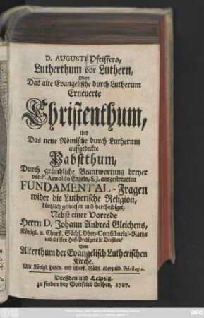 D. Augusti Pfeiffers, Lutherthum vor Luthern, Oder: Das alte Evangelische durch Lutherum Erneuerte Christenthum, Und Das neue Römische durch Lutherum auffgedeckte Pabstthum : Durch gründliche Beantwortung dreyer von P. Arnoldo Engeln, S. J. ausgestreueten Fundamental-Fragen wider die Lutherische Religion, kürtzlich gewiesen und vertheidiget