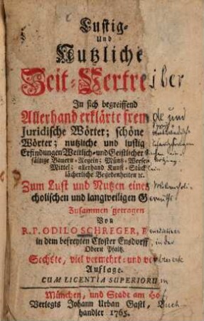 Lustig- Und Nutzliche Zeit-Vertreiber : In sich begreiffend Allerhand erklärte fremde und Juridische Wörter; schöne Sprüch-Wörter; nutzliche und lustig Erfindungen Weltlich- und Geistlicher Sachen, einfältige Bauern-Regeln; Müntz-Weesen ... allerhand Kunst-Stücklein lächerliche Begebenheiten [et]c.