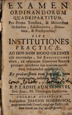 Examen Ordinandorum Quadripartitum : Pro prima Tonsura, & Minoribus Ordinibus ... Sive Institutiones Practicae Ad Hos Non Modo Ordines ritè exercendos, sed Resolutiones etiam, ad annimarum Curatores ... utilissimae