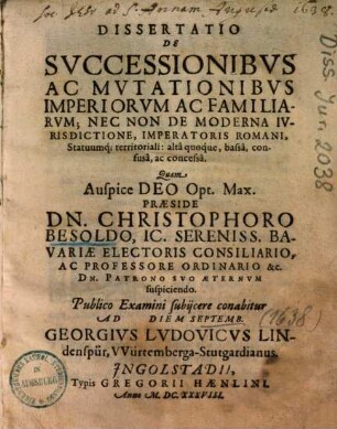 Dissertatio De Svccessionibvs Ac Mvtationibvs Imperiorvm Ac Familiarvm, Nec Non De Moderna Ivrisdictione, Imperatoris Romani, Statuumq[ue] territoriali: alta quoque, bassa, confusa ac concessa