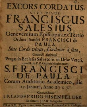 Excors Cordatus, Sive Divus Franciscus Salesius Genevensium Episcopus, ex Tertio Ordine Sancti Francisci de Paula Sinè Corde vivus, Cordatus à fato, Concordi Antithesi, Pragæ in Ecclesia Salvatoris in Urbe Veteri, apud R.R.P.P. Ordinis Minimorum S. Francisci De Paula Coram Auditorio Academico, die 29. Januarij, Anno 1707 Concordatus