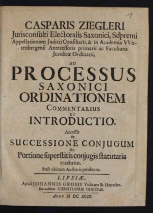 Casparis Ziegleri Iurisconsulti Electoralis Saxonici, Supremi Appellationum Iudicii Consiliarii, & in Academia Wittenbergensi Antecessoris primarii ac Facultatis Iuridicae Ordinarii, Ad Processus Saxonici Ordinationem Commentarius Et Introductio