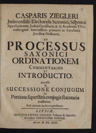Casparis Ziegleri Iurisconsulti Electoralis Saxonici, Supremi Appellationum Iudicii Consiliarii, & in Academia Wittenbergensi Antecessoris primarii ac Facultatis Iuridicae Ordinarii, Ad Processus Saxonici Ordinationem Commentarius Et Introductio