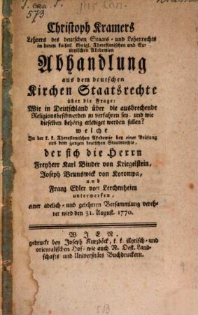 Christoph Kramers Lehrers des deutschen Staats- und Lehenrechts in denen kaiserl. königl. Theresianischen und Savoyischen Akademien Abhandlung aus dem deutschen Kirchen Staatsrechte über die Frage: Wie in Deutschland über die ausbrechende Religionsbeschwerden zu verfahren sey, und wie dieselben behörig erlediget werden sollen? : welche In der k.k. Theresianischen Akademie bey einer Prüfung aus dem ganzen deutschen Staatsrechte, der sich die Herrn Freyherr Karl Binder von Kriegelstein, Joseph Brunswick von Korompa, und Franz Edler von Lerchenheim unterwerfen, einer adelich- und gelehrten Versammlung verehret wird den 31. August 1770.