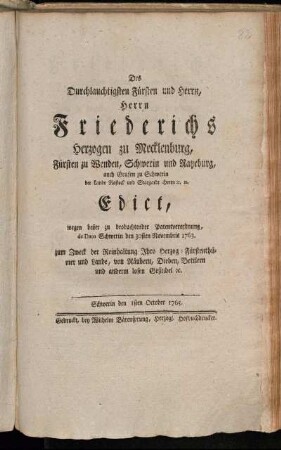 Des Durchlauchtigsten Fürsten und Herrn, Herrn Friederichs, Herzogen zu Mecklenburg, Fürsten zu Wenden, Schwerin und Ratzeburg, auch Grafen zu Schwerin der Lande Rostock und Stargardt Herrn [et]c [et]c. Edict, wegen beßer zu beobachtender Patentverordnung, de Dato Schwerin den 30sten Novembris 1763. zum Zweck der Reinhaltung Ihro Herzog-Fürstenthümer und Lande, von Räubern, Dieben, Bettlern und anderm losen Gesindel [et]c. : Schwerin den 1sten October 1765.