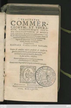 TRACTATVS || COMMER-||CIORVM, ET VSVRA-||RVM, REDITVVMQVE PECV-||NIA CONSTITVTORVM, ET MONETA-||rum, cum noua & analytica explicatione, 1. eos.|| C. de vsur. 1. periculi precium. ff. de naut. foeno. & || omnium legum vsurariarum, multarum#[que] || legum & canonum vero & natiuo || nouè detecto intellectu || Compilatore || GASPARE CABALLINO || Iurisconsul.|| ... ||