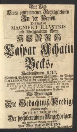 Das Bild Eines vollkommenen Rechtsgelehrten Jn der Person Des ... Herrn Caspar Achatii Becks, Hochberühmten Jcti, Hochfürstlichen Sächsischen gesamten Hof-Raths, ... der Juristen Facultät und des Schöppenstuhls ... Præsidis Ordinarii und Antecessoris Primarii, Prof. P. O. Jvris Canonici ... Als Demselbigen Den 26. Decembr. 1733. Die Gedächtniß-Predigt gehalten wurde, Zu einiger Aufrichtung ...