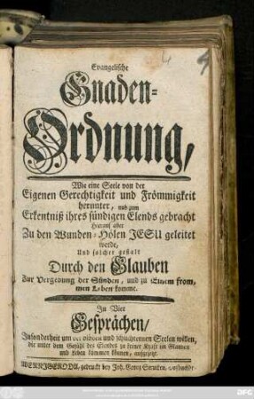 Evangelische Gnaden-Ordnung : Wie eine Seele von der Eigenen Gerechtigkeit und Frömmigkeit herunter, und zum Erkenntniß ihres sündigen Elends gebracht ... geleitet werde, Und solcher gestalt Durch den Glauben Zur Vergebnung der Sünden, und zu Einem frommen Leben komme : In Vier Gesprächen, Insonderheit um ... aufgesetzt
