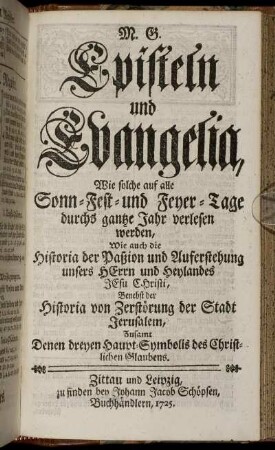 Episteln und Evangelia, Wie solche auf alle Sonn- Fest- und Feyer-Tage durchs gantze Jahr verlesen werden, Wie auch die Historia der Paßion und Auferstehung unsers Herrn und Heylandes Jesu Christi, Benebst der Historia von Zerstörung der Stadt Jerusalem, Zusamt Denen dreyen Haupt-Symbolis des Christlichen Glaubens.