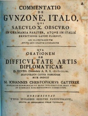 Commentatio De Gvnzone, Italo, Qvi Saecvlo X. Obscvro In Germania Pariter, Atqve In Italia Ervditionis Lavde Florvit, Ad illvstrandvm Hvivs Aevi Statvm Literarivm : Qva Orationem De Difficvltate Artis Diplomaticae D. XXVIII Decembris A. R. S. MDCCLVI inaugurandi caussa habendam rite Indicit M. Iohannes Christophorvs Gatterer