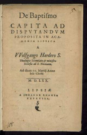 De Baptismo || CAPITA AD || DISPVTANDVM || PROPOSITA IN ACA-||DEMIA LIPSICA || A || VVolfgango Hardero S.|| Theologiae Licentiato et ministro || Ecclesiae ad S. Nicolaum,|| Ad diem 10. Martij Anno || Iesu Christi || M.D.LXX.||