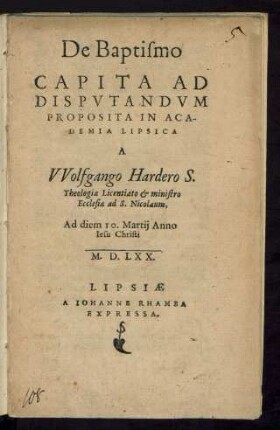 De Baptismo || CAPITA AD || DISPVTANDVM || PROPOSITA IN ACA-||DEMIA LIPSICA || A || VVolfgango Hardero S.|| Theologiae Licentiato et ministro || Ecclesiae ad S. Nicolaum,|| Ad diem 10. Martij Anno || Iesu Christi || M.D.LXX.||