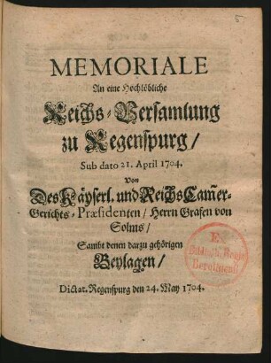 Memoriale An eine Hochlöbliche Reichs-Versamlung zu Regenspurg, Sub dato 21. April 1704. Von Des Käyserl. und Reichs Cam[m]er-Gerichts-Præsidenten, Herrn Grafen von Solms, Sambt denen darzu gehörigen Beylagen : Dictat. Regenspurg den 24. May 1704.