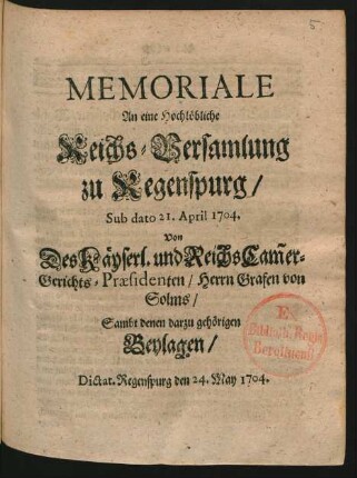 Memoriale An eine Hochlöbliche Reichs-Versamlung zu Regenspurg, Sub dato 21. April 1704. Von Des Käyserl. und Reichs Cam[m]er-Gerichts-Præsidenten, Herrn Grafen von Solms, Sambt denen darzu gehörigen Beylagen : Dictat. Regenspurg den 24. May 1704.