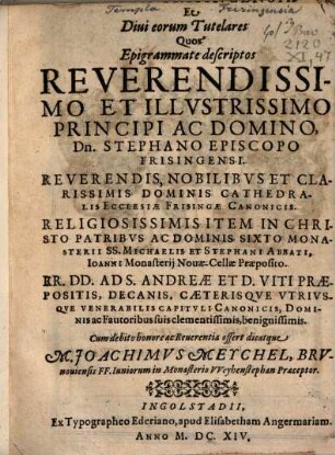 Templa Frisingensia Et Diui eorum Tutelares : Quos Epigrammate descriptos ... Stephano Episcopo Frisingensi ... Dominis Cathedralis Ecclesiae Frisingae Canonicis ... Item ... Sixto Monasterii SS. Michaelis Et Stephani Abbati, Ioanni Monasterij Nouae-Cellae Praeposito ... Ad S. Andreae Et D. Viti Praepositis, Decanis, Caeterisqve Vtrivsqve Venerabilis Capitvli Canonicis, Dominis ac Fautoribus suis ... Cum debito honore ac Reuerentia offert dicatque M. Joachimvs Meychel, Brvnouiensis FF. Iuniorum in Monasterio VVeyhenstephan Praeceptor