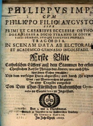 Philippus Imp. Cum Philippo Filio Augusto Sive Primi Ex Caesaribus Ecclesiae Orthodoxae Flores A Decio Tyranno In Odium Fidei Demessi, Suoque Sanguine Purpurati Tragoedia : In Scenam Data Ab Electorali Et Academico Gymnasio Ingolstadii = Erste Blüe Catholischen Cüffers auß dem Stammen der ersten Christlichen Kayser Philippi des ältern/ wie auch Philippi seines Sohns erwachsen ...
